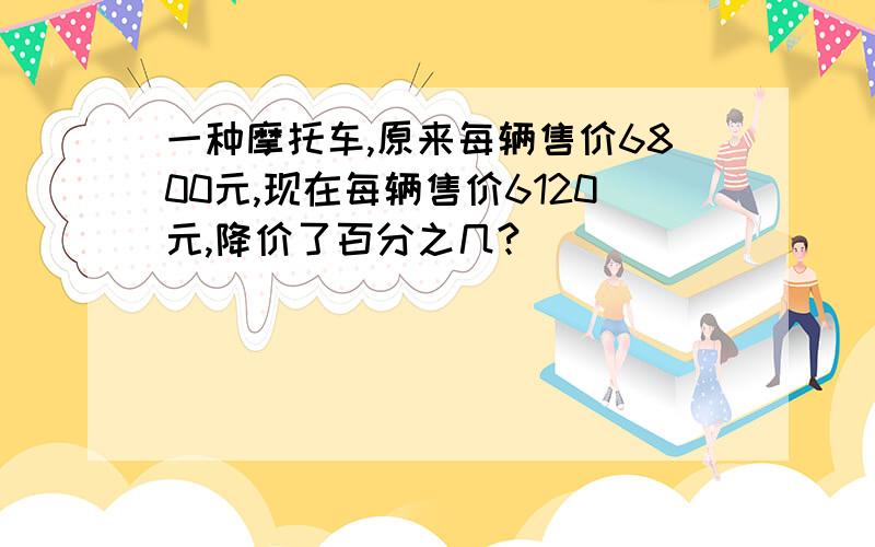 一种摩托车,原来每辆售价6800元,现在每辆售价6120元,降价了百分之几?