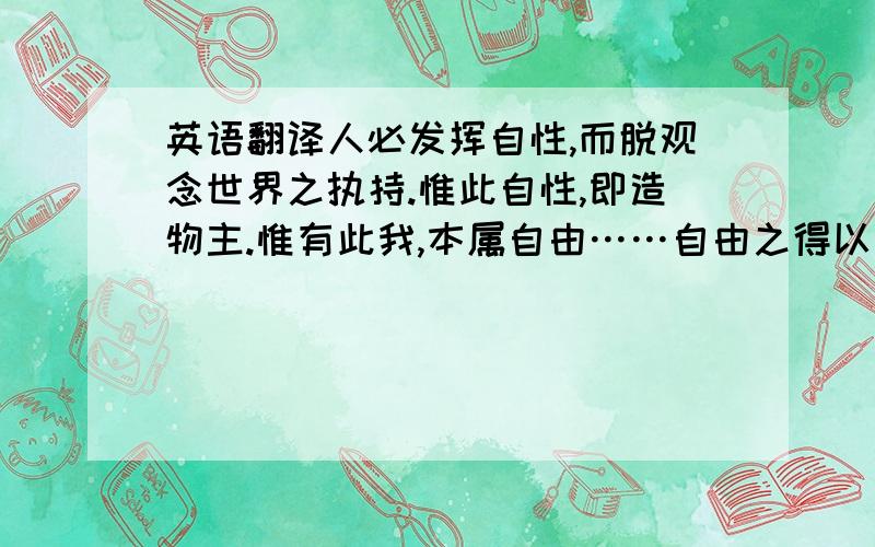 英语翻译人必发挥自性,而脱观念世界之执持.惟此自性,即造物主.惟有此我,本属自由……自由之得以力,而力即在乎个人……故苟有外力来被,则无间出于寡人,或出于众庶,皆专制也……众意表