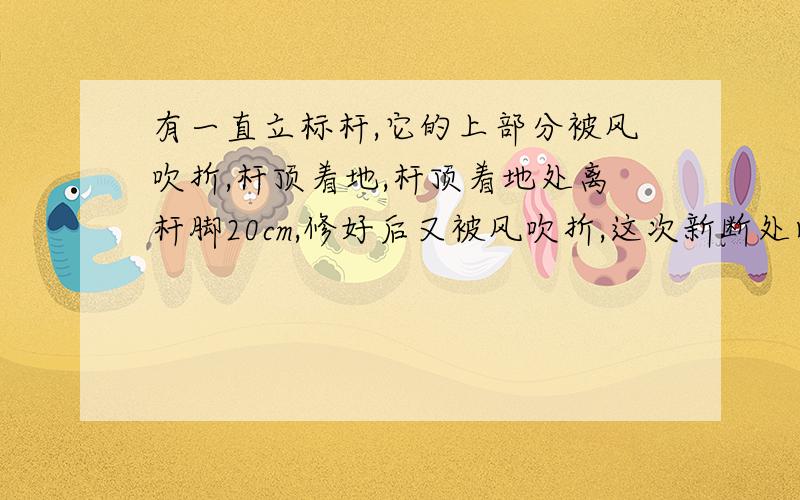 有一直立标杆,它的上部分被风吹折,杆顶着地,杆顶着地处离杆脚20cm,修好后又被风吹折,这次新断处比以前低了5cm,且标杆顶着地处比前次远了10cm,求标杆的高