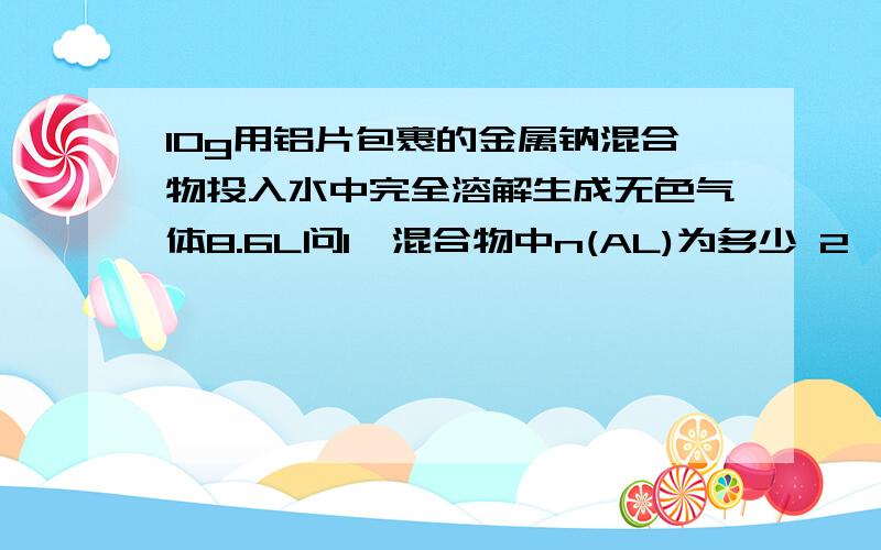 10g用铝片包裹的金属钠混合物投入水中完全溶解生成无色气体8.6L问1、混合物中n(AL)为多少 2、若反应后溶液体积为200ml,则溶液的C为多少?