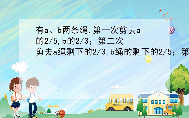 有a、b两条绳,第一次剪去a的2/5,b的2/3；第二次剪去a绳剩下的2/3,b绳的剩下的2/5；第三次剪去a绳剩下的2/5,b绳剩下的2/3,最后a剩下的长度与b剩下的长度之比为2：1,则原来两绳长度的比为（