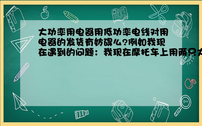 大功率用电器用低功率电线对用电器的发货有妨碍么?例如我现在遇到的问题：我现在摩托车上用两只大灯一个为55W,但是开启的时候一个完全亮,一个亮一半.但是我用电瓶测试的时候两个灯的