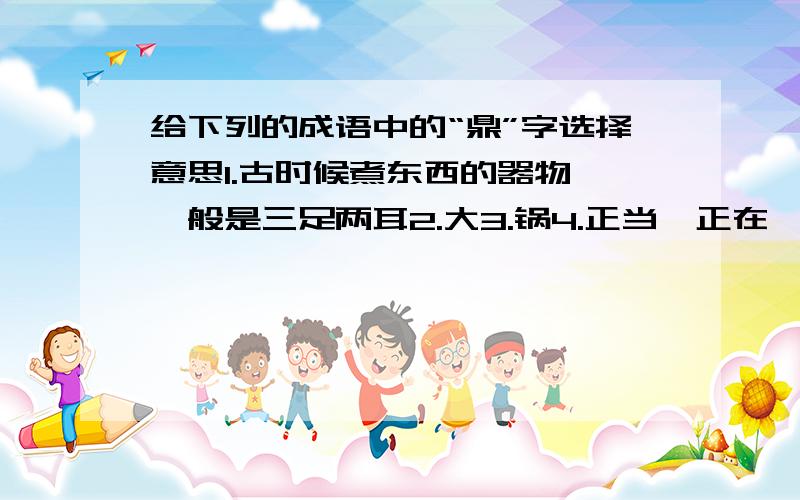 给下列的成语中的“鼎”字选择意思1.古时候煮东西的器物,一般是三足两耳2.大3.锅4.正当,正在一言九鼎（ ） 三足鼎立（ ） 大名鼎鼎（ ） 鼎盛时期（ ）