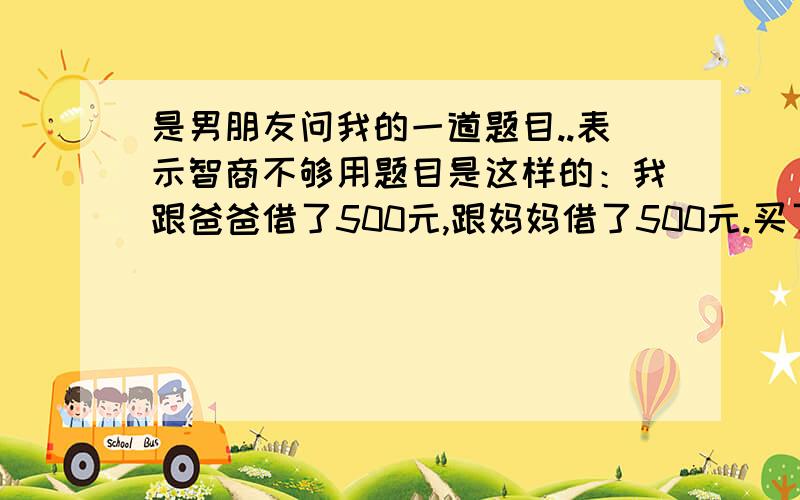 是男朋友问我的一道题目..表示智商不够用题目是这样的：我跟爸爸借了500元,跟妈妈借了500元.买了一双970的鞋子.还剩30元我还了妈妈10元,还了爸爸10,自己留着10元.那爸爸那里就欠着490,妈妈