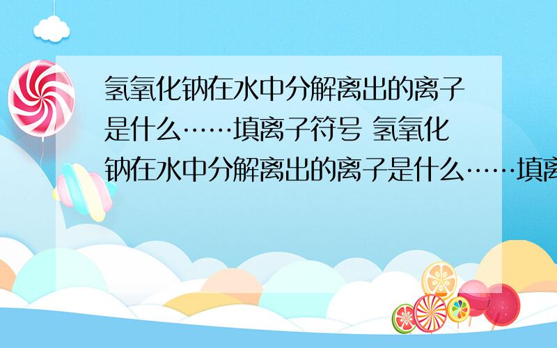 氢氧化钠在水中分解离出的离子是什么……填离子符号 氢氧化钠在水中分解离出的离子是什么……填离子符号 先回答这个问题 还有一些问题 我会追问 每次都会给点分的