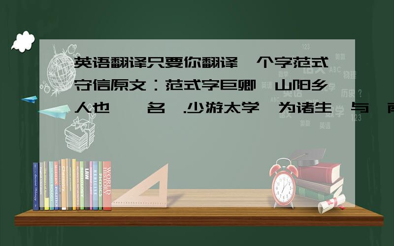 英语翻译只要你翻译一个字范式守信原文：范式字巨卿,山阳乡人也,一名汜.少游太学,为诸生,与汝南张劭为友.劭字元伯.二人并告（请假）归乡里.式谓元伯曰：“后二年当还,将过拜尊亲,见孺