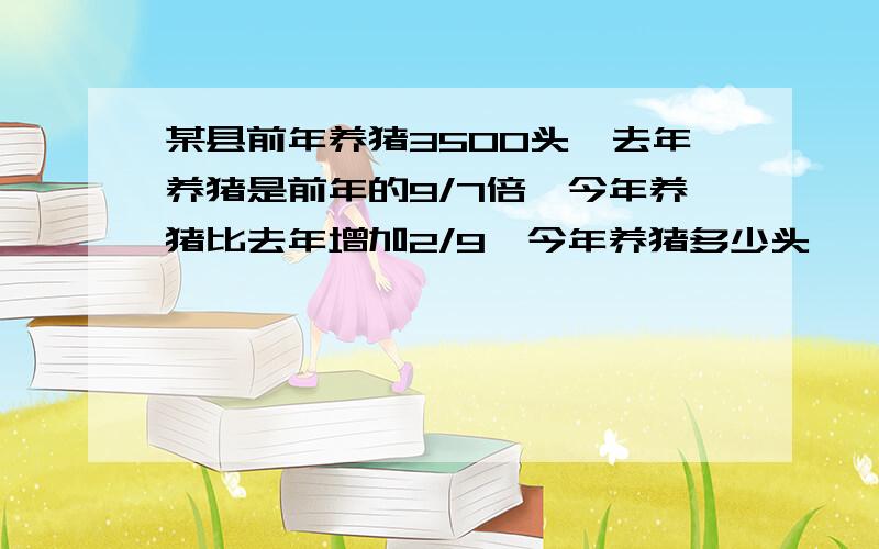 某县前年养猪3500头,去年养猪是前年的9/7倍,今年养猪比去年增加2/9,今年养猪多少头