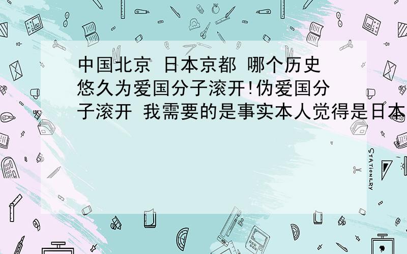 中国北京 日本京都 哪个历史悠久为爱国分子滚开!伪爱国分子滚开 我需要的是事实本人觉得是日本京都 北京太胡化了