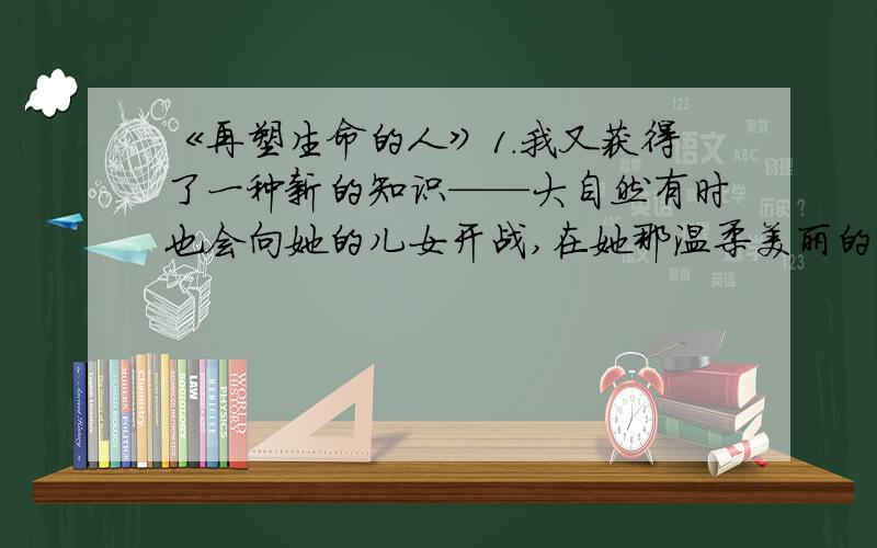 《再塑生命的人》1.我又获得了一种新的知识——大自然有时也会向她的儿女开战,在她那温柔美丽的外表下面还隐藏着利爪哩!2.爱有点像太阳没出来以前天空中的云彩.你摸不到云彩,但你能