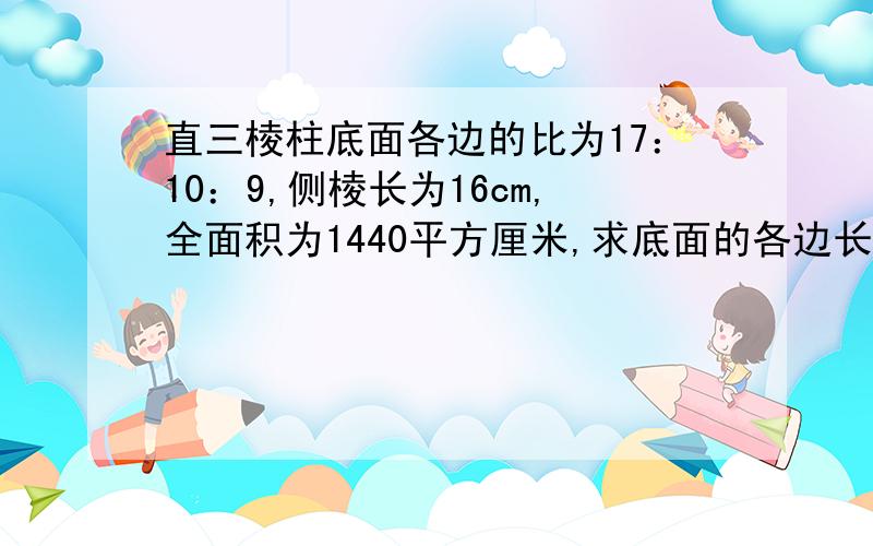 直三棱柱底面各边的比为17：10：9,侧棱长为16cm,全面积为1440平方厘米,求底面的各边长