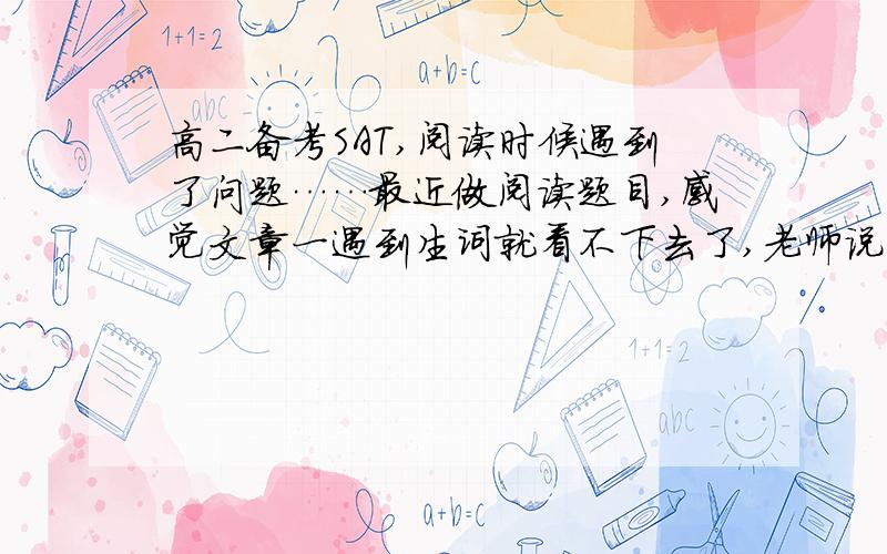 高二备考SAT,阅读时候遇到了问题……最近做阅读题目,感觉文章一遇到生词就看不下去了,老师说可以忽略生词继续往下看,可是生词是一个砍,看不懂严重影响阅读,这样的话,是不是单词背的还