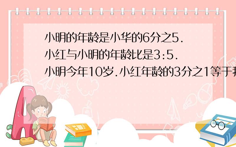 小明的年龄是小华的6分之5.小红与小明的年龄比是3:5.小明今年10岁.小红年龄的3分之1等于我的4分之1小明的年龄是小华的6分之5.小红与小明的年龄比是3:5.小明今年10岁.小红年龄的3分之1等于