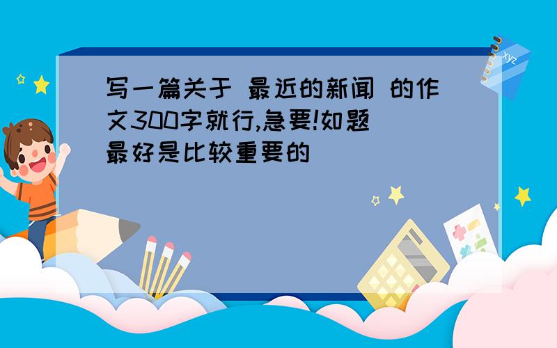 写一篇关于 最近的新闻 的作文300字就行,急要!如题 最好是比较重要的