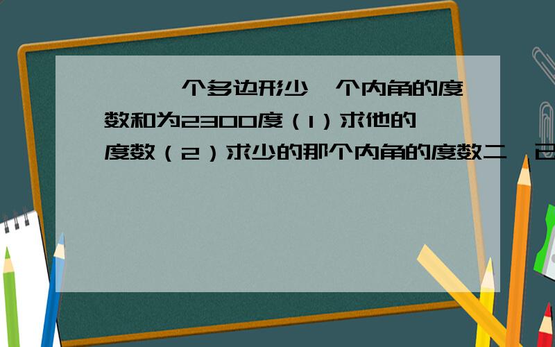 一、一个多边形少一个内角的度数和为2300度（1）求他的度数（2）求少的那个内角的度数二、已知多边形的内角和是其他外角和的,求这个多边形.二、已知多边形的内角和是其他外角和的5倍