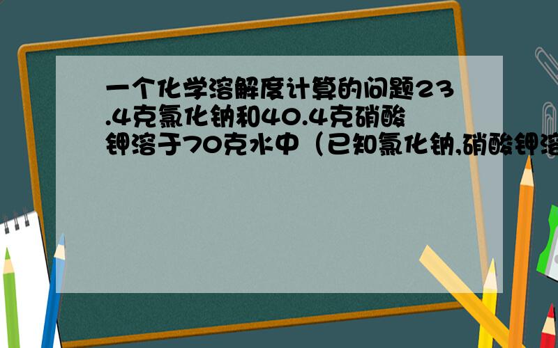 一个化学溶解度计算的问题23.4克氯化钠和40.4克硝酸钾溶于70克水中（已知氯化钠,硝酸钾溶解度）,那我该怎样分配水呢?（不过题目中说假定盐类共存是不影响各自溶解度,这是否意味着不考