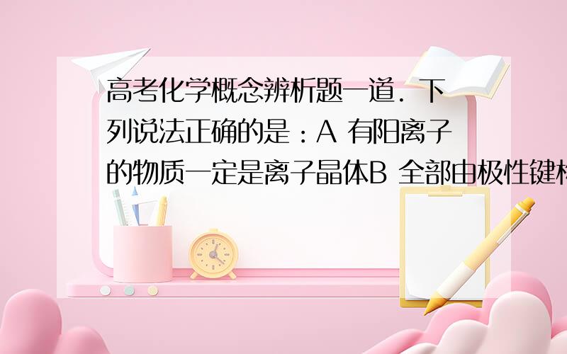 高考化学概念辨析题一道. 下列说法正确的是：A 有阳离子的物质一定是离子晶体B 全部由极性键构成的分子一定是极性分子C. 分子晶体的稳定性一定和共价键有关D 供价化合物不一定只有非