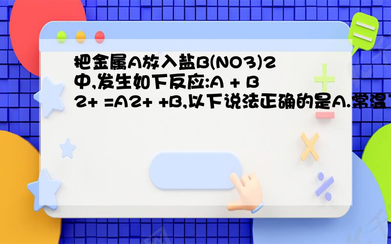 把金属A放入盐B(NO3)2中,发生如下反应:A + B2+ =A2+ +B,以下说法正确的是A.常温下金属A一定能与水反应,B一定不能与水反应B.A和B用导线连接后放入酒精中,一定形成原电池C.A和B用导线连接后放入B(N