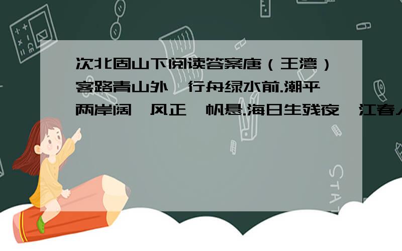 次北固山下阅读答案唐（王湾）客路青山外,行舟绿水前.潮平两岸阔,风正一帆悬.海日生残夜,江春入旧年.乡书何处达,归雁洛阳边.1、根据古诗一般多为叙事抒情或写景抒情的特点,从诗中找出