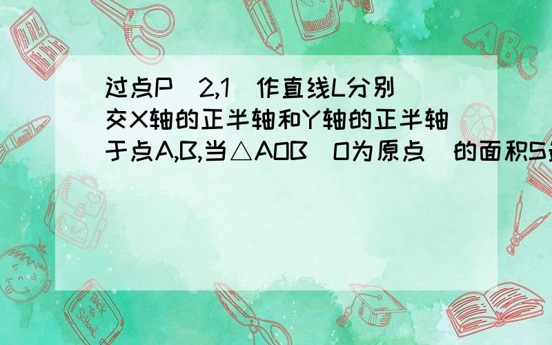 过点P（2,1）作直线L分别交X轴的正半轴和Y轴的正半轴于点A,B,当△AOB（O为原点）的面积S最小时,求直线L的方程,并求出S的最小值.