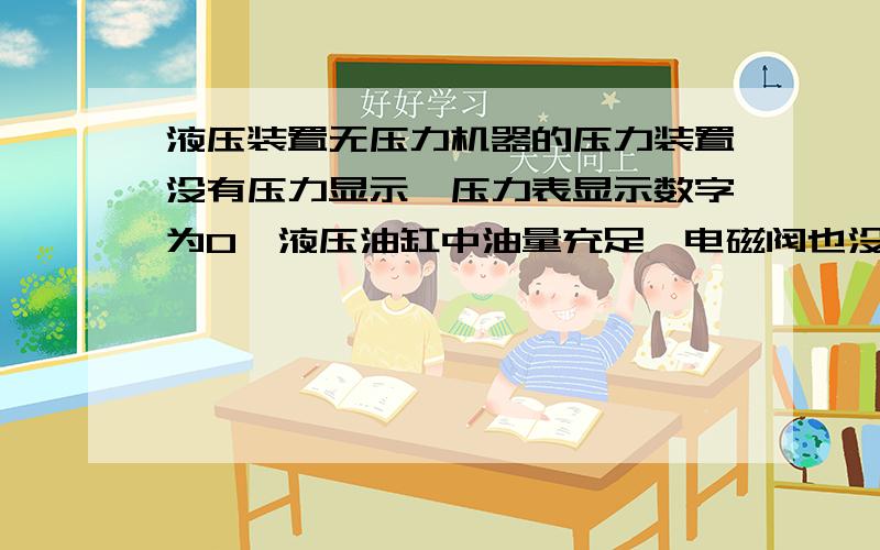 液压装置无压力机器的压力装置没有压力显示,压力表显示数字为0,液压油缸中油量充足,电磁阀也没有问题.可能是什么原因?我现在无法修理,请网络师傅们帮帮忙,好的可以再加分.