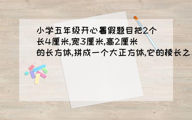 小学五年级开心暑假题目把2个长4厘米,宽3厘米,高2厘米的长方体,拼成一个大正方体,它的棱长之和是多少厘米?