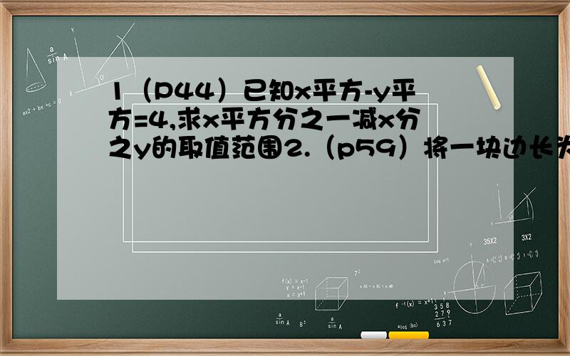 1（P44）已知x平方-y平方=4,求x平方分之一减x分之y的取值范围2.（p59）将一块边长为a的正方形钢板,四个角剪去四个小正方形,做成无盖方盒,为使方盒容积最大,剪去的小正方形边长应为_______3.