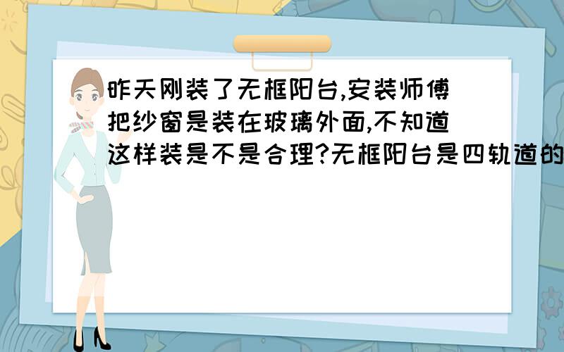 昨天刚装了无框阳台,安装师傅把纱窗是装在玻璃外面,不知道这样装是不是合理?无框阳台是四轨道的带纱窗槽的,玻璃是六块,平推的.就是有纱窗槽的一边被安装在最外面了!