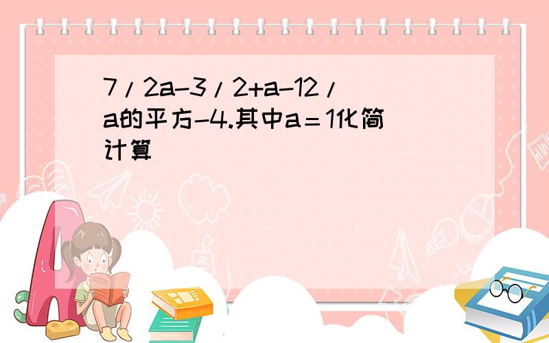 7/2a-3/2+a-12/a的平方-4.其中a＝1化简计算