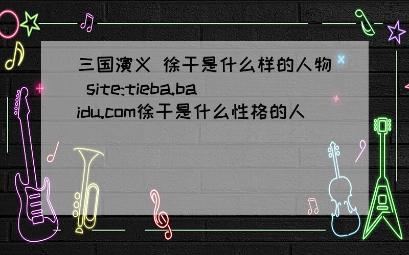 三国演义 徐干是什么样的人物 site:tieba.baidu.com徐干是什么性格的人