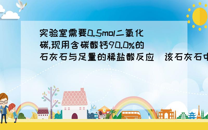 实验室需要0.5mol二氧化碳,现用含碳酸钙90.0%的石灰石与足量的稀盐酸反应(该石灰石中的杂志不与稀盐酸反应问1.至少需要该种石灰石多少克?  2.生成水和氯化钙的物质的量是多少?（要详细的