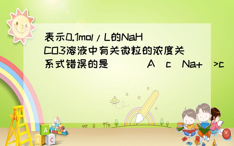 表示0.1mol/L的NaHCO3溶液中有关微粒的浓度关系式错误的是（ ）（A）c(Na+)>c(HCO3-)>c(CO32-)>c(OH-)>c(H+)（B）c(OH-)==c(H2CO3)+c(H+)请为两个选项写出简易却条理清晰的判断方法,