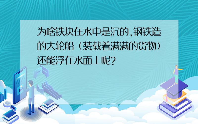 为啥铁块在水中是沉的,钢铁造的大轮船（装载着满满的货物）还能浮在水面上呢?