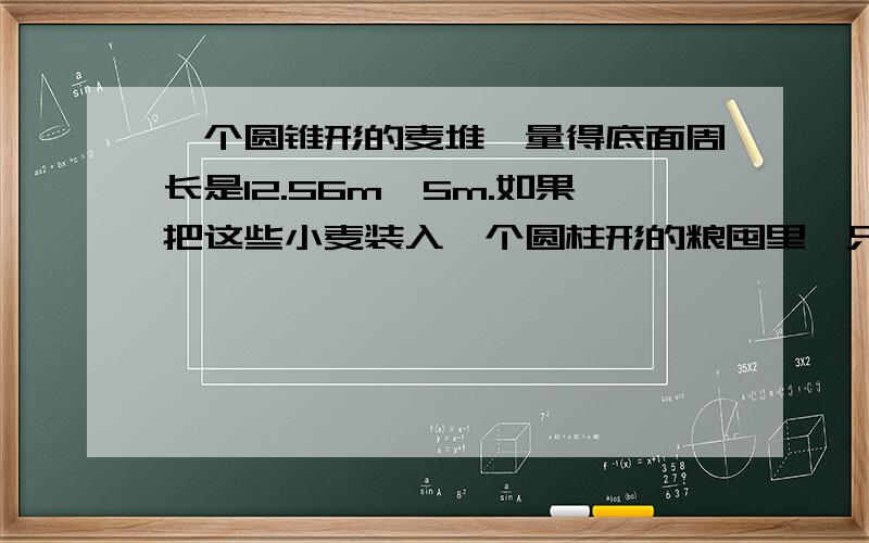 一个圆锥形的麦堆,量得底面周长是12.56m,5m.如果把这些小麦装入一个圆柱形的粮囤里,只占粮囤容积的一半.已知粮囤的底面积是8平方米,求粮囤高