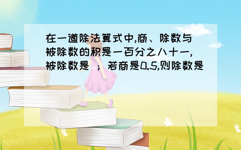 在一道除法算式中,商、除数与被除数的积是一百分之八十一,被除数是 ；若商是0.5,则除数是