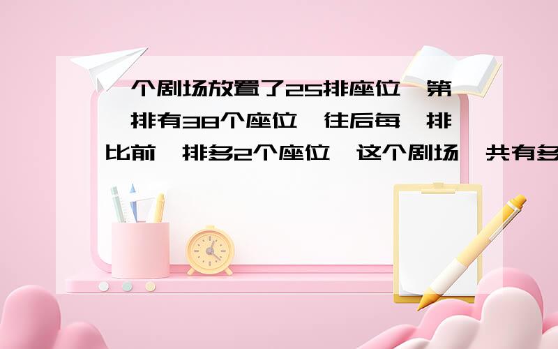 一个剧场放置了25排座位,第一排有38个座位,往后每一排比前一排多2个座位,这个剧场一共有多少个座位求讲解,小学生的题,没学过X呢,有没有简短的.