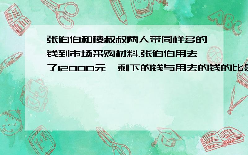 张伯伯和楼叔叔两人带同样多的钱到市场采购材料.张伯伯用去了12000元,剩下的钱与用去的钱的比是4:5.楼叔叔用去了所带钱的百分之75,楼叔叔用了多少元钱