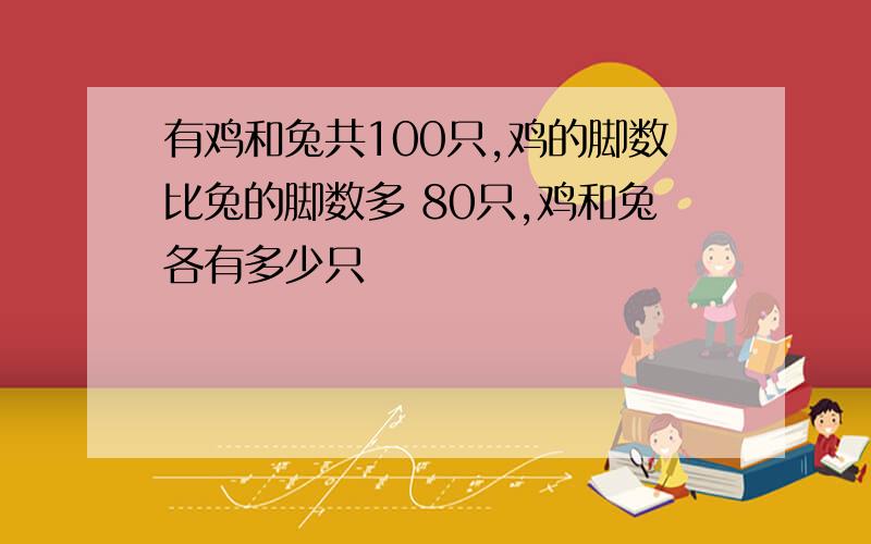 有鸡和兔共100只,鸡的脚数比兔的脚数多 80只,鸡和兔各有多少只