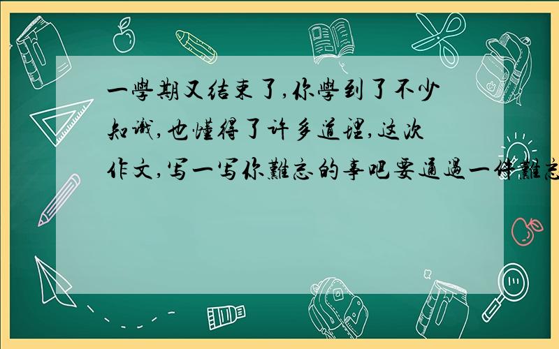 一学期又结束了,你学到了不少知识,也懂得了许多道理,这次作文,写一写你难忘的事吧要通过一件难忘的事突出学到的知识懂得的道理