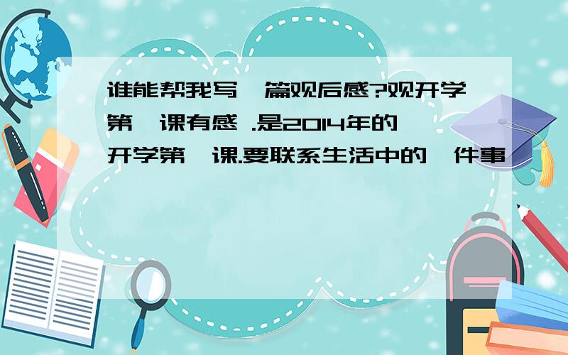 谁能帮我写一篇观后感?观开学第一课有感 .是2014年的开学第一课.要联系生活中的一件事,