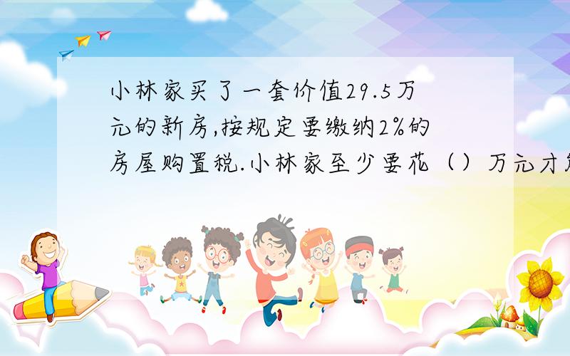 小林家买了一套价值29.5万元的新房,按规定要缴纳2%的房屋购置税.小林家至少要花（）万元才能买回新房.