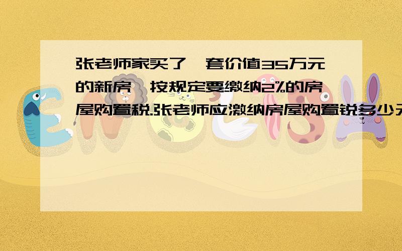 张老师家买了一套价值35万元的新房,按规定要缴纳2%的房屋购置税.张老师应激纳房屋购置锐多少元?购买这套房子一共要花多少元?