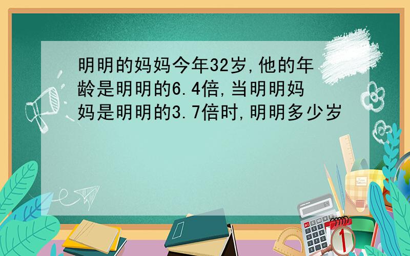 明明的妈妈今年32岁,他的年龄是明明的6.4倍,当明明妈妈是明明的3.7倍时,明明多少岁