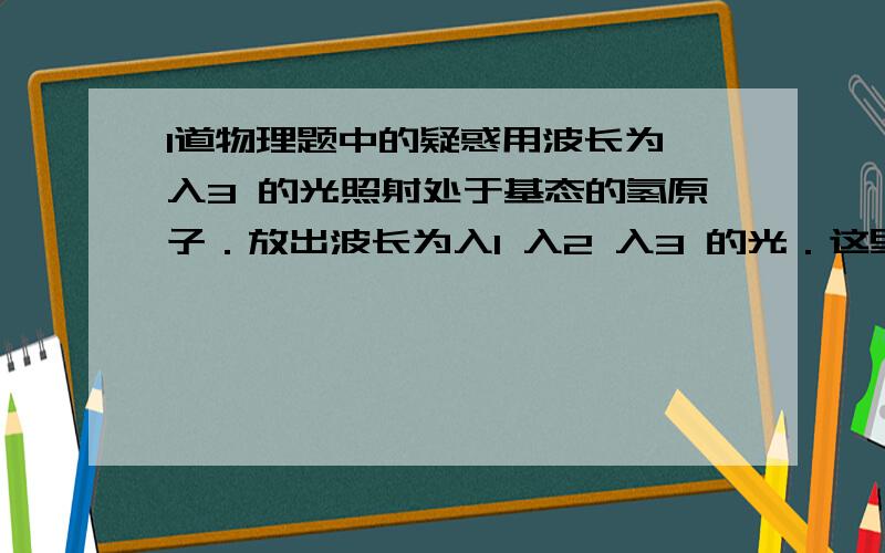 1道物理题中的疑惑用波长为 入3 的光照射处于基态的氢原子．放出波长为入1 入2 入3 的光．这里面的能量关系是怎么样的?我认为用E＝hv来建立等式．但hv3＝hv1＋hv2＋hv3明显不对啊．．．这