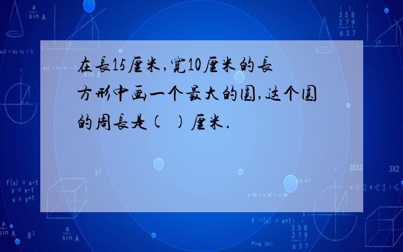 在长15厘米,宽10厘米的长方形中画一个最大的圆,这个圆的周长是( )厘米.