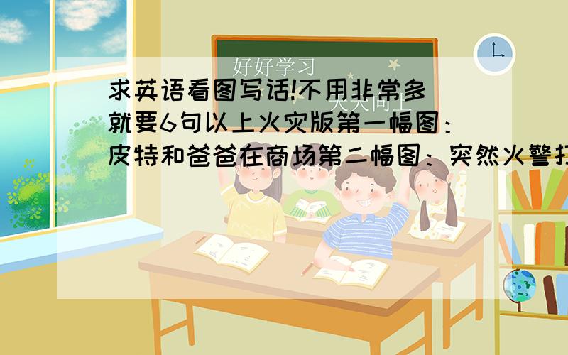 求英语看图写话!不用非常多 就要6句以上火灾版第一幅图：皮特和爸爸在商场第二幅图：突然火警打响 着火了 第三幅图：皮特和爸爸找到安全出口并匍匐直行第四幅图：有人拨打119热线 消