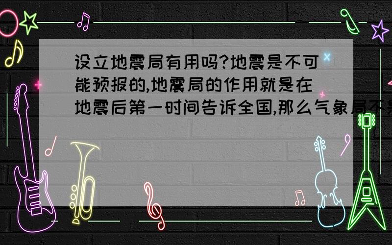 设立地震局有用吗?地震是不可能预报的,地震局的作用就是在地震后第一时间告诉全国,那么气象局不是也有这样的检测仪器吗?地震局既不救灾,也不能预报地震,设立它不是浪费公款吗