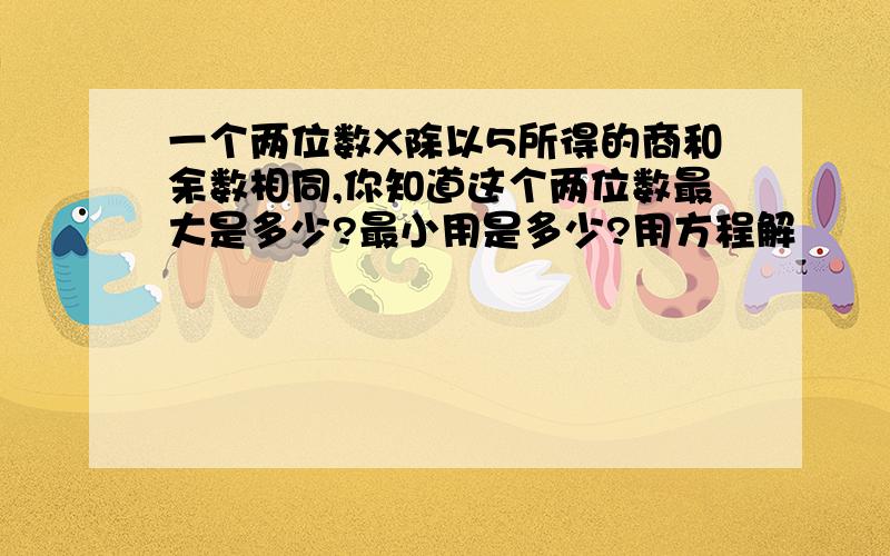 一个两位数X除以5所得的商和余数相同,你知道这个两位数最大是多少?最小用是多少?用方程解