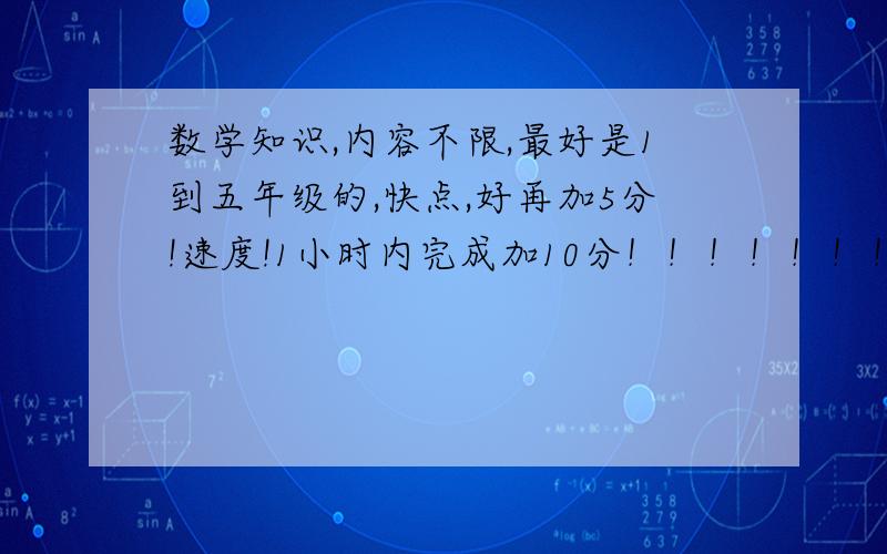 数学知识,内容不限,最好是1到五年级的,快点,好再加5分!速度!1小时内完成加10分！！！！！！！越多越好，注意是知识，不是题目！！！！！