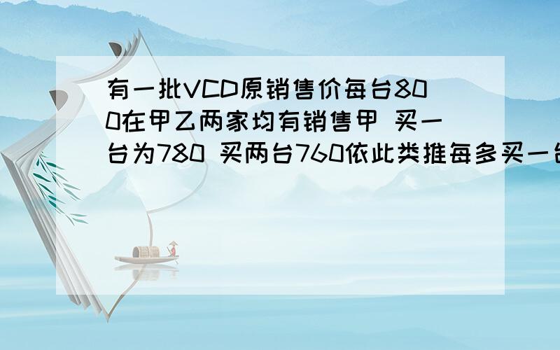 有一批VCD原销售价每台800在甲乙两家均有销售甲 买一台为780 买两台760依此类推每多买一台则所买各台均在减20但每台最低价不能低于440乙 一律按75%销售问那家商场购买花费较少