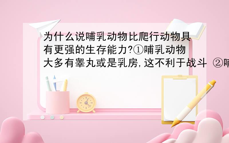 为什么说哺乳动物比爬行动物具有更强的生存能力?①哺乳动物大多有睾丸或是乳房,这不利于战斗 ②哺乳动物在怀孕分娩时都不能战斗.③爬行动物的卵不须孵化,自然成长为个体 ④事实上,现